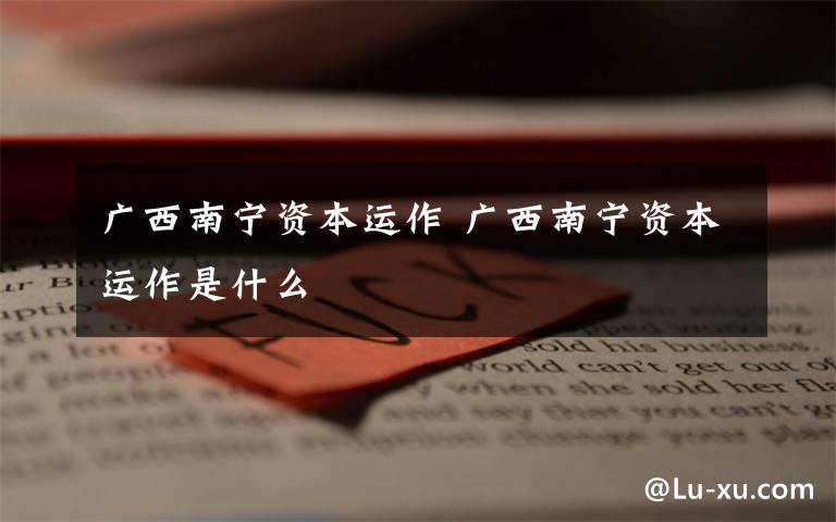 广西南宁资本运作 广西南宁资本运作是什么文章配图