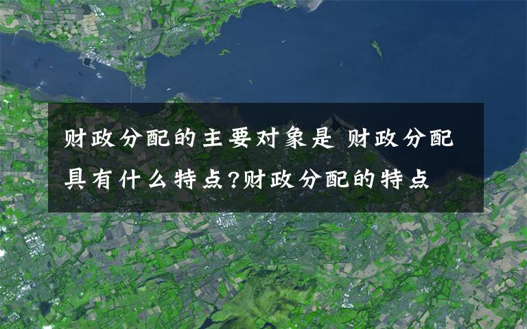 财政分配的主要对象是 财政分配具有什么特点?财政分配的特点文章配图