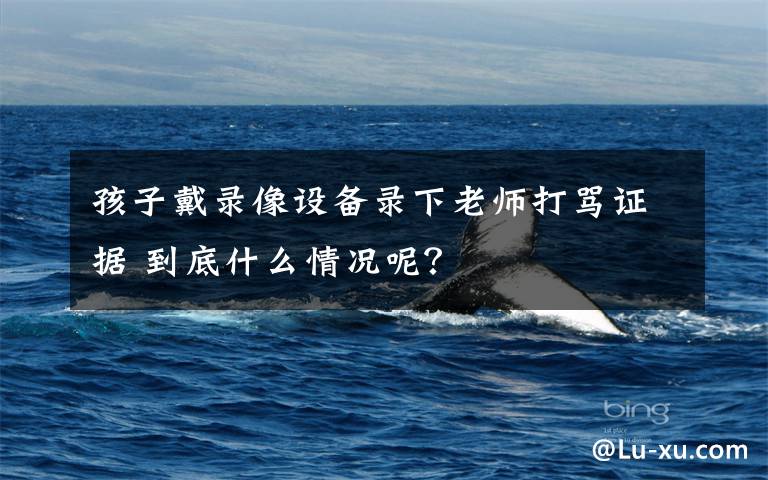 孩子戴录像设备录下老师打骂证据 到底什么情况呢？文章配图