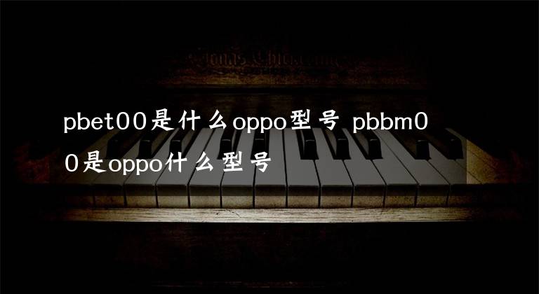 pbet00是什么oppo型号 pbbm00是oppo什么型号文章配图