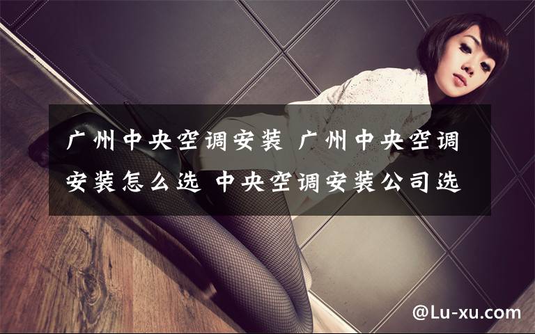 广州中央空调安装 广州中央空调安装怎么选 中央空调安装公司选择原则【详解】文章配图