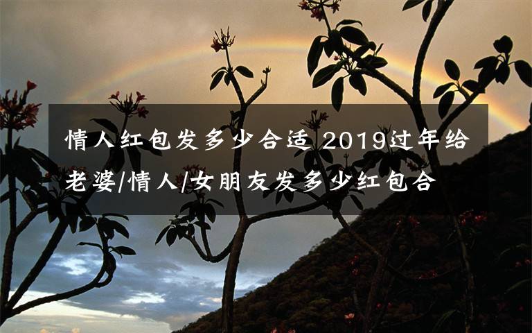 情人红包发多少合适 2019过年给老婆/情人/女朋友发多少红包合适 过年发红包的吉利数字