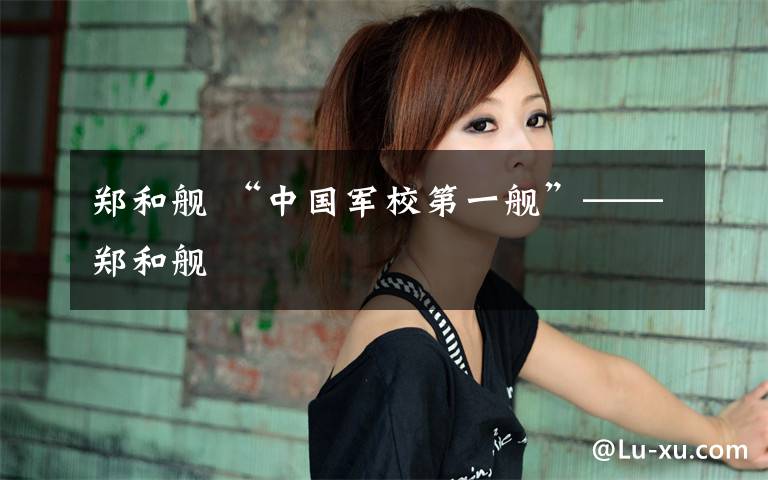 郑和舰 “中国军校第一舰”——郑和舰文章配图