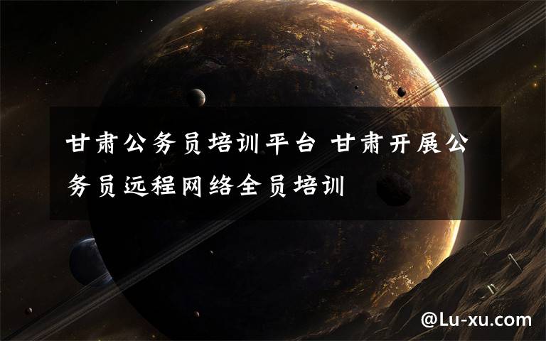 甘肃公务员培训平台 甘肃开展公务员远程网络全员培训文章配图