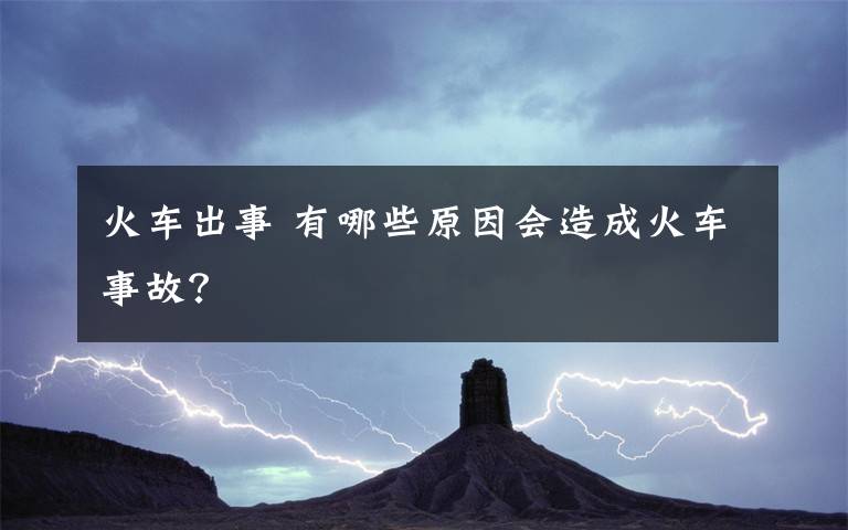 火车出事 有哪些原因会造成火车事故？文章配图