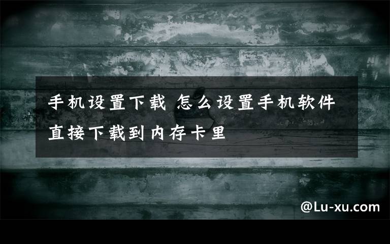 手机设置下载 怎么设置手机软件直接下载到内存卡里文章配图