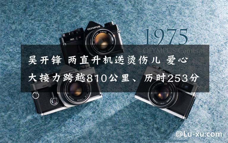 吴开锋 两直升机送烫伤儿 爱心大接力跨越810公里、历时253分钟文章配图
