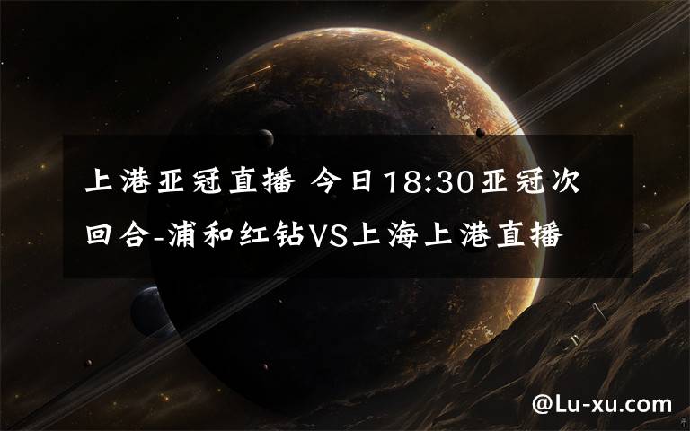 上港亚冠直播 今日18:30亚冠次回合-浦和红钻VS上海上港直播 亚冠直播地址cctv5直播文章配图