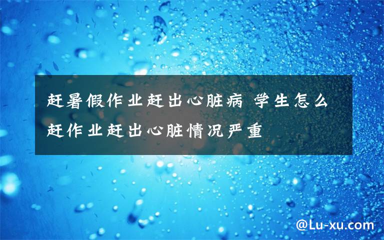 赶暑假作业赶出心脏病 学生怎么赶作业赶出心脏情况严重文章配图