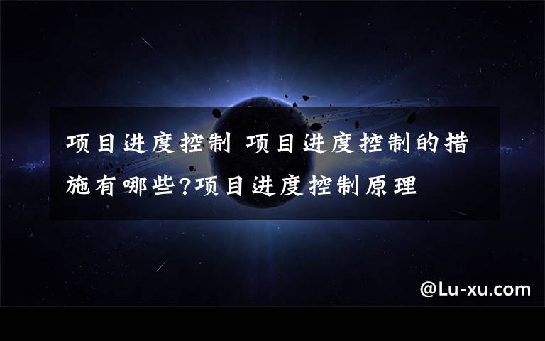 项目进度控制 项目进度控制的措施有哪些?项目进度控制原理文章配图