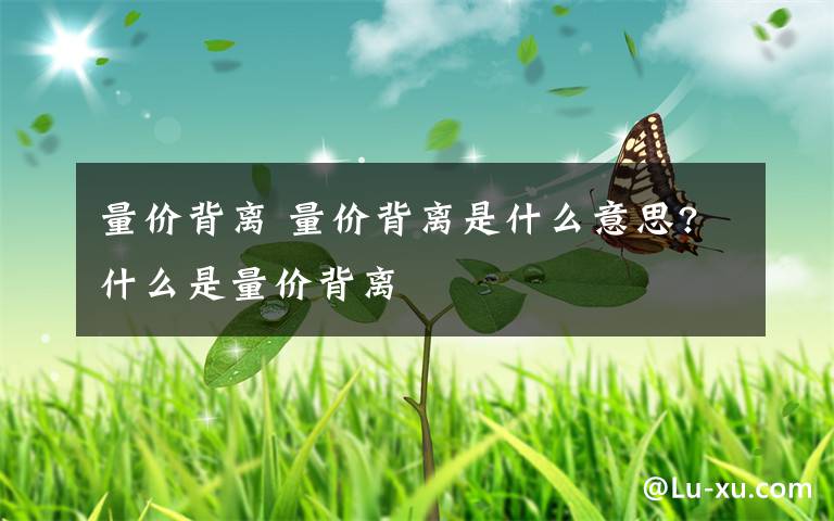 量价背离 量价背离是什么意思?什么是量价背离文章配图
