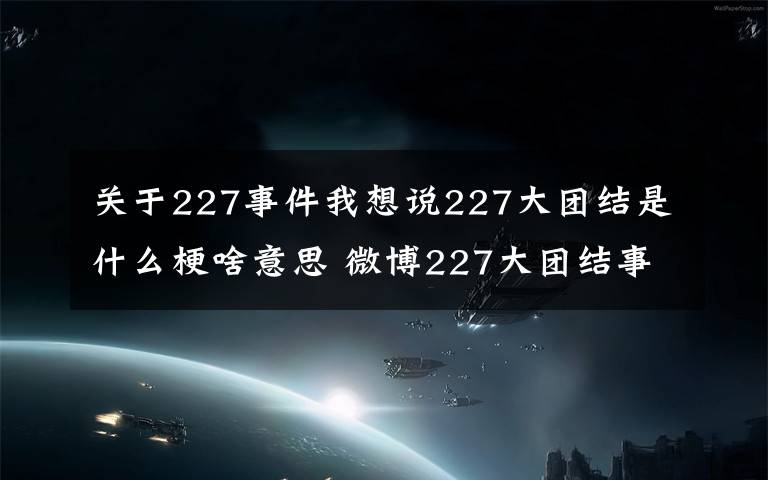 关于227事件我想说227大团结是什么梗啥意思 微博227大团结事件始末介绍