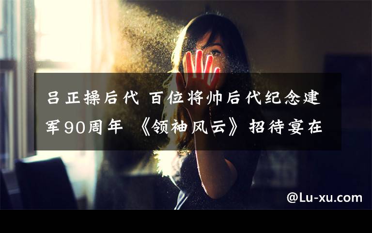 吕正操后代 百位将帅后代纪念建军90周年 《领袖风云》招待宴在京举行文章配图