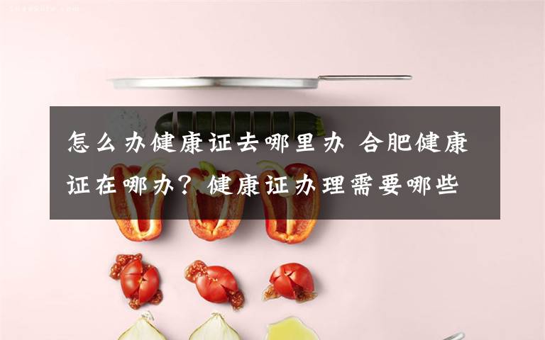 怎么办健康证去哪里办 合肥健康证在哪办？健康证办理需要哪些材料具体流程是什么文章配图