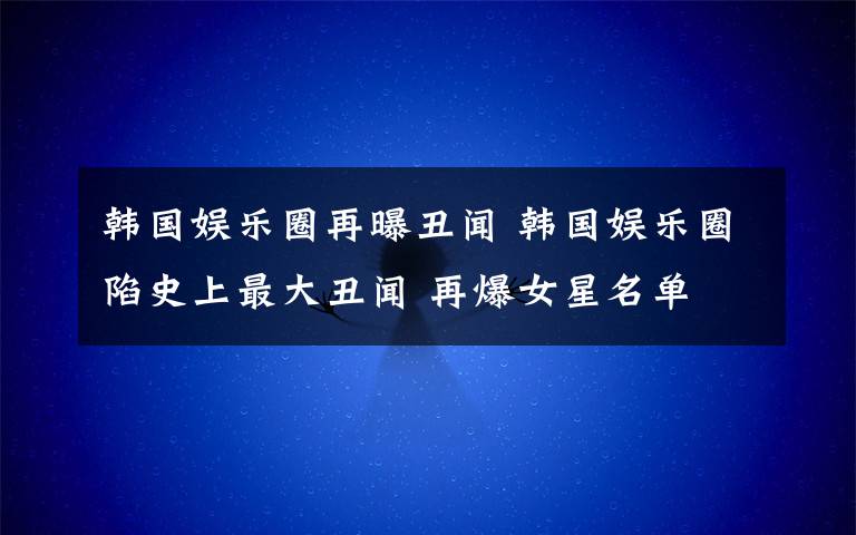 韩国娱乐圈再曝丑闻 韩国娱乐圈陷史上最大丑闻 再爆女星名单文章配图