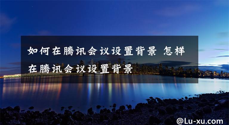 如何在腾讯会议设置背景 怎样在腾讯会议设置背景文章配图