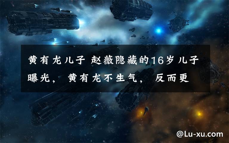 黄有龙儿子 赵薇隐藏的16岁儿子曝光， 黄有龙不生气， 反而更宠爱她！文章配图