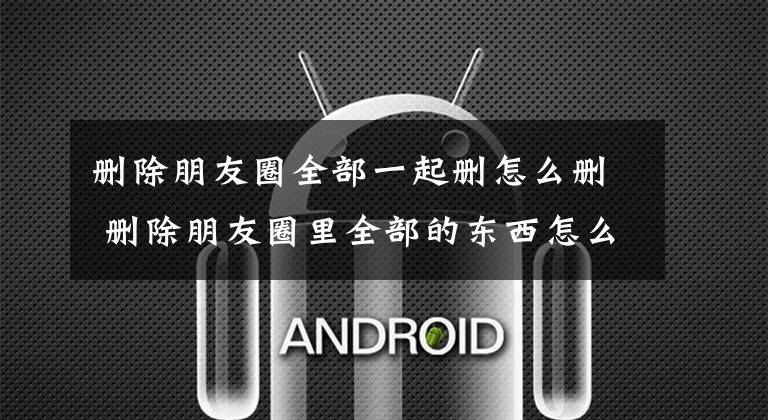 删除朋友圈全部一起删怎么删 删除朋友圈里全部的东西怎么删文章配图
