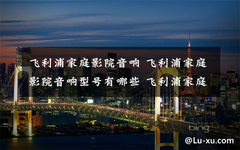 飞利浦家庭影院音响 飞利浦家庭影院音响型号有哪些 飞利浦家庭影院音响推荐【型号介绍】文章配图