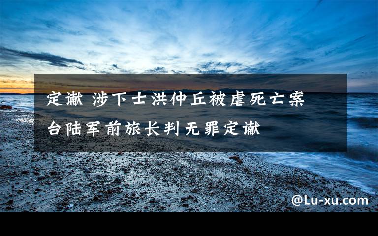 定谳 涉下士洪仲丘被虐死亡案 台陆军前旅长判无罪定谳文章配图