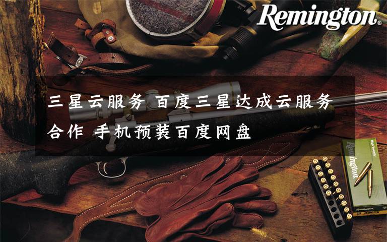 三星云服务 百度三星达成云服务合作 手机预装百度网盘文章配图