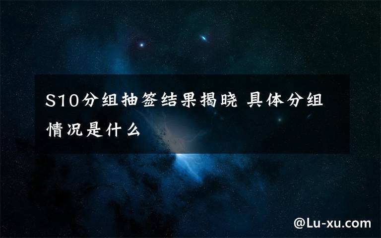 S10分组抽签结果揭晓 具体分组情况是什么文章配图