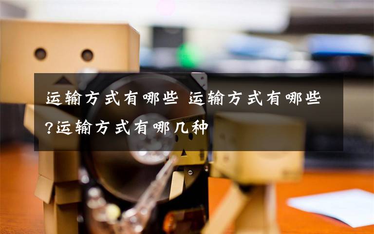 运输方式有哪些 运输方式有哪些?运输方式有哪几种文章配图
