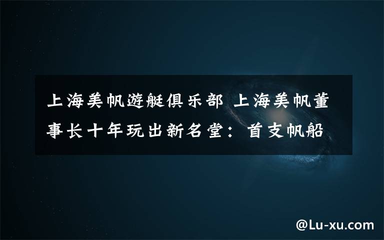 上海美帆游艇俱乐部 上海美帆董事长十年玩出新名堂：首支帆船队或将现身东京奥运