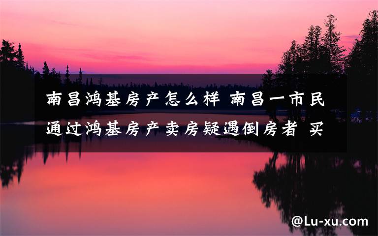 南昌鸿基房产怎么样 南昌一市民通过鸿基房产卖房疑遇倒房者 买方迟迟不过户文章配图