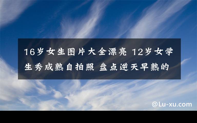 16岁女生图片大全漂亮 12岁女学生秀成熟自拍照 盘点逆天早熟的妹子们文章配图