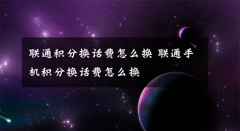 联通积分换话费怎么换 联通手机积分换话费怎么换文章配图