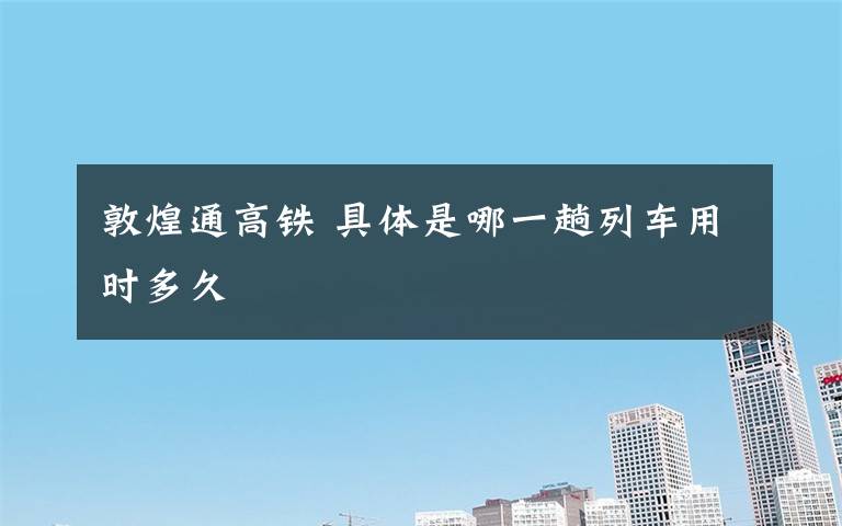 敦煌通高铁 具体是哪一趟列车用时多久文章配图
