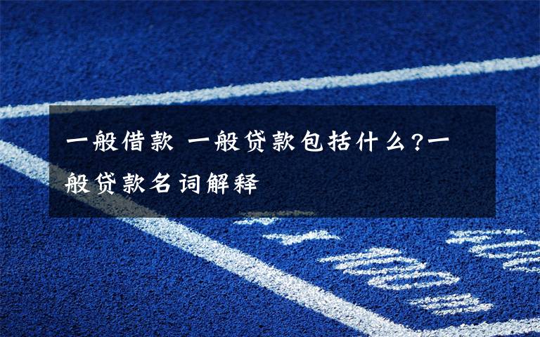 一般借款 一般贷款包括什么?一般贷款名词解释文章配图