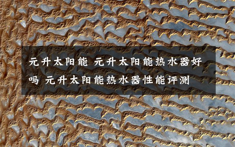 元升太阳能 元升太阳能热水器好吗 元升太阳能热水器性能评测文章配图