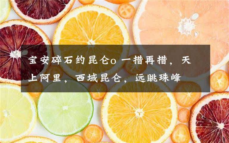 宝安碎石约昆仑o 一措再措，天上阿里，西域昆仑，远眺珠峰文章配图