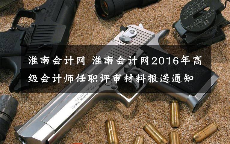 淮南会计网 淮南会计网2016年高级会计师任职评审材料报送通知文章配图