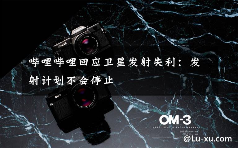 哔哩哔哩回应卫星发射失利：发射计划不会停止文章配图