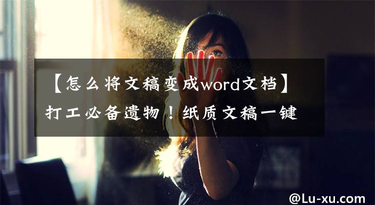 【怎么将文稿变成word文档】打工必备遗物！纸质文稿一键一秒变成电子文件，真的很好写。文章配图