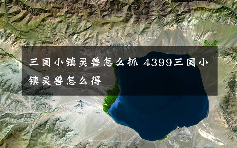 三国小镇灵兽怎么抓 4399三国小镇灵兽怎么得文章配图