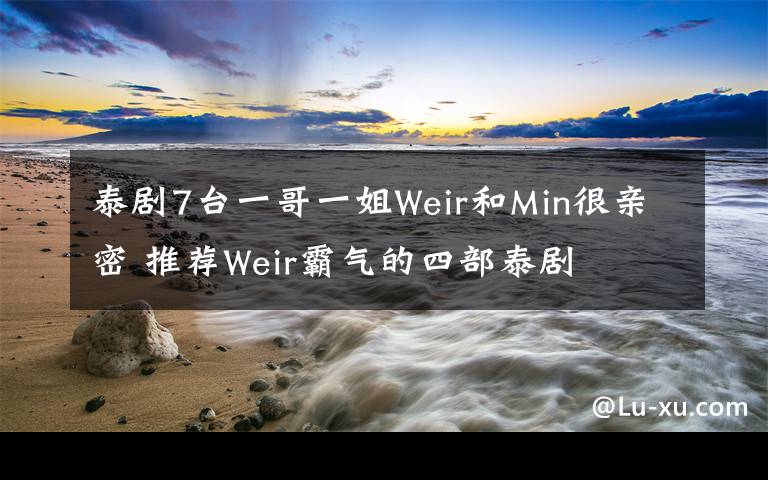 泰剧7台一哥一姐Weir和Min很亲密 推荐Weir霸气的四部泰剧文章配图