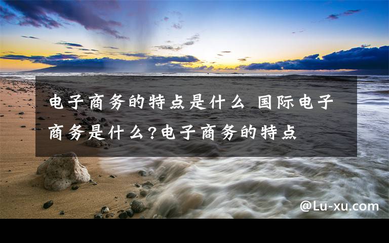 电子商务的特点是什么 国际电子商务是什么?电子商务的特点文章配图