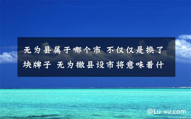 无为县属于哪个市 不仅仅是换了块牌子 无为撤县设市将意味着什么？文章配图