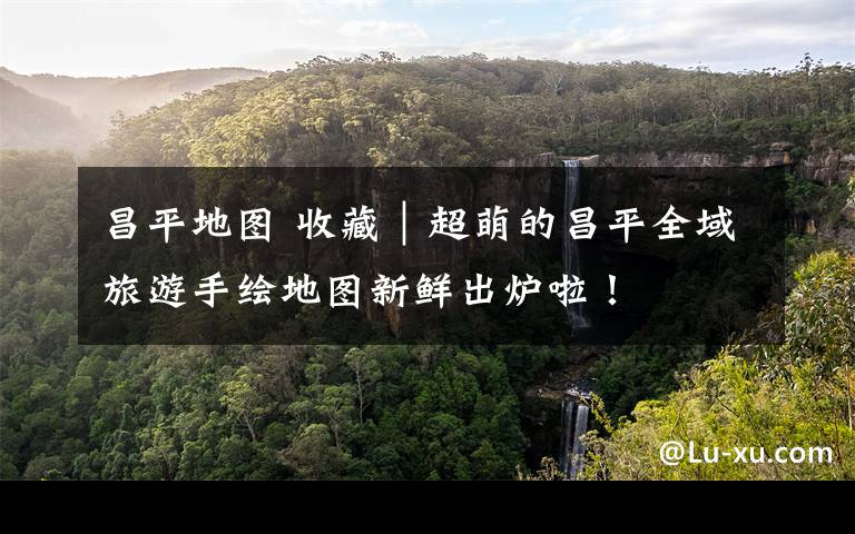 昌平地图 收藏｜超萌的昌平全域旅游手绘地图新鲜出炉啦！文章配图