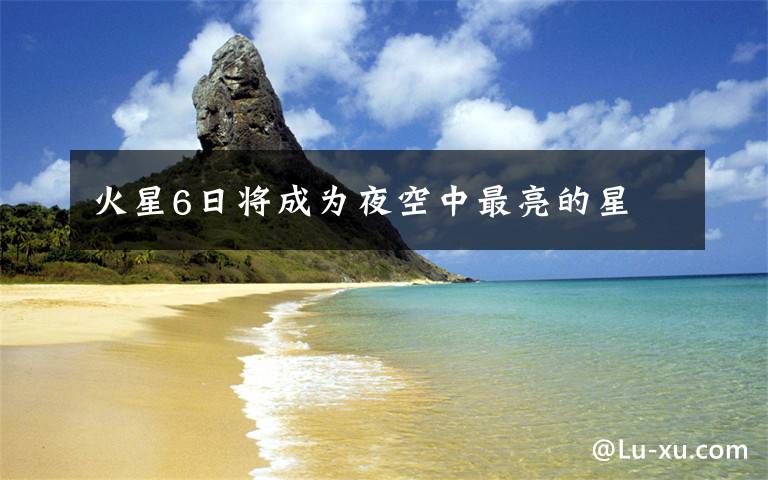 火星6日将成为夜空中最亮的星文章配图