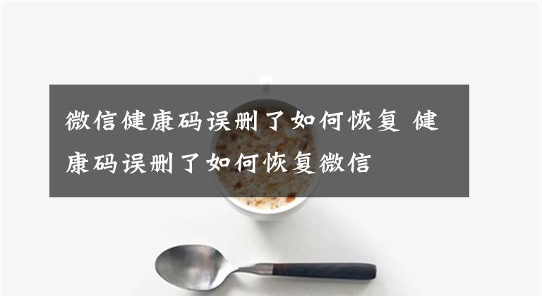 微信健康码误删了如何恢复 健康码误删了如何恢复微信文章配图