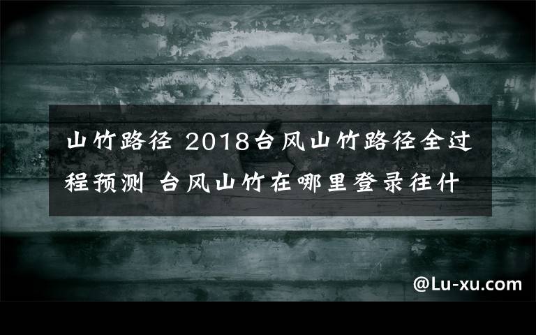 山竹路径 2018台风山竹路径全过程预测 台风山竹在哪里登录往什么方向去文章配图