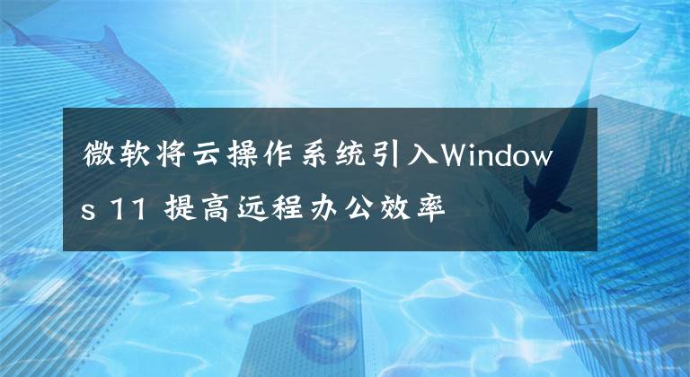 微软将云操作系统引入Windows 11 提高远程办公效率文章配图