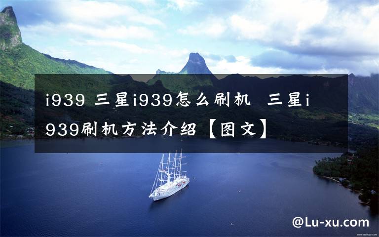 i939 三星i939怎么刷机  三星i939刷机方法介绍【图文】文章配图