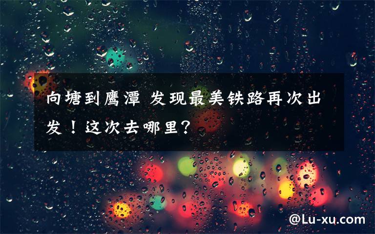 向塘到鹰潭 发现最美铁路再次出发！这次去哪里？