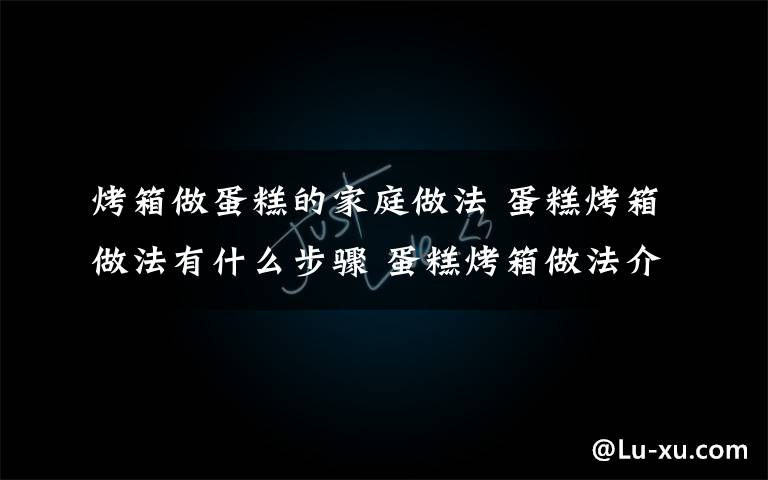 烤箱做蛋糕的家庭做法 蛋糕烤箱做法有什么步骤 蛋糕烤箱做法介绍【图文】文章配图